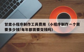 靖边甘肃小程序制作工具费用（小程序制作一个需要多少钱!每年都需要交钱吗）