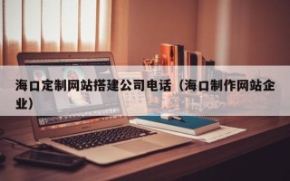 靖边海口定制网站搭建公司电话（海口制作网站企业）