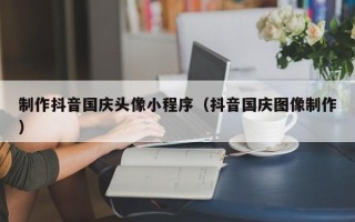 靖边制作抖音国庆头像小程序（抖音国庆图像制作）