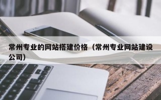 靖边常州专业的网站搭建价格（常州专业网站建设公司）
