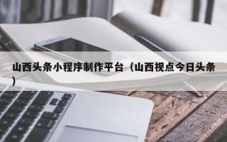 靖边山西头条小程序制作平台（山西视点今日头条）